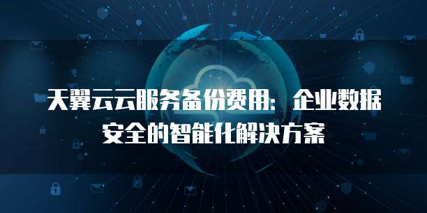 天翼云云服务备份费用:企业数据安全的智能化解决方案