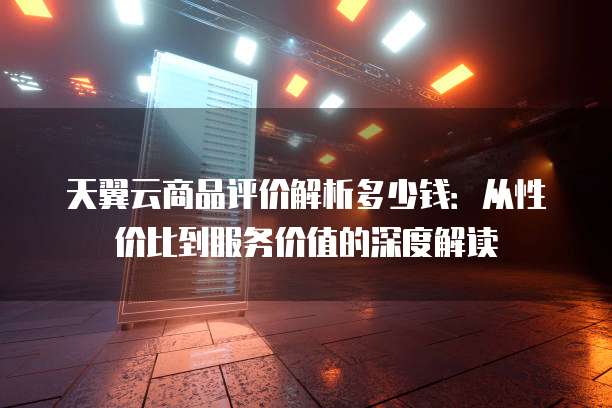 天翼云商品评价解析多少钱:从性价比到服务价值的深度解读