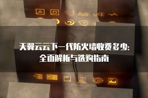 天翼云云下一代防火墙收费多少:全面解析与选购指南