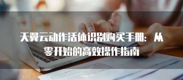天翼云动作活体识别购买手册：从零开始的高效操作指南