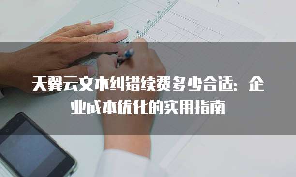 天翼云文本纠错续费多少合适：企业成本优化的实用指南