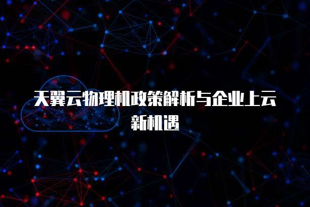 天翼云物理机政策解析与企业上云新机遇