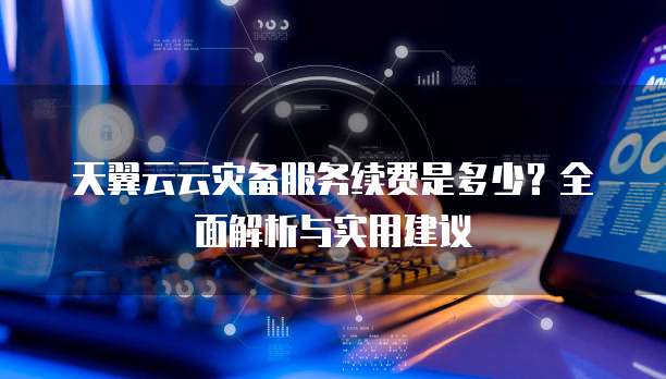 天翼云云灾备服务续费是多少?全面解析与实用建议