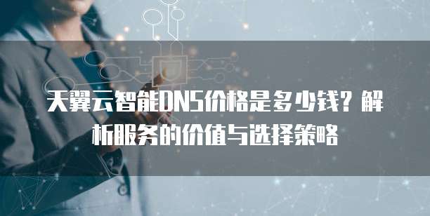 天翼云智能DNS价格是多少钱?解析服务的价值与选择策略