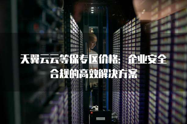 天翼云云等保专区价格:企业安全合规的高效解决方案