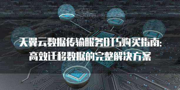 天翼云数据传输服务DTS购买指南：高效迁移数据的完整解决方案