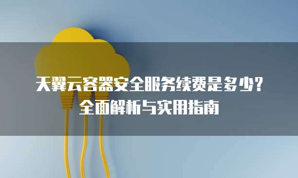天翼云容器安全服务续费是多少?全面解析与实用指南