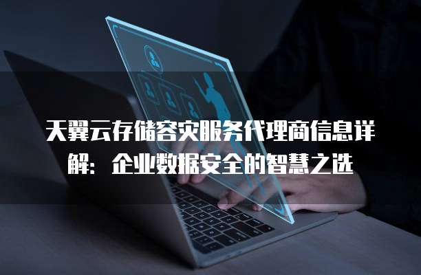 天翼云存储容灾服务代理商信息详解:企业数据安全的智慧之选