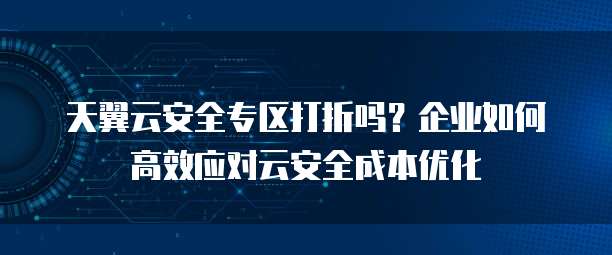 天翼云安全专区打折吗?企业如何高效应对云安全成本优化