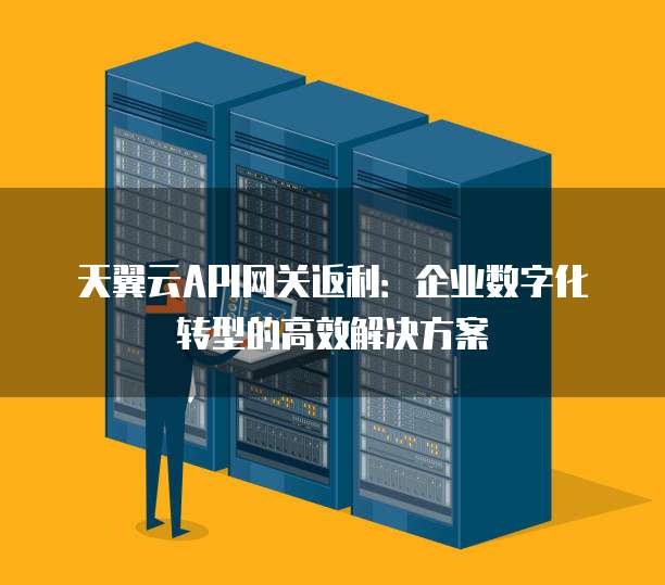 天翼云API网关返利:企业数字化转型的高效解决方案