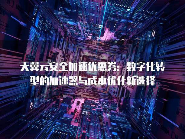 天翼云安全加速优惠券:数字化转型的加速器与成本优化新选择