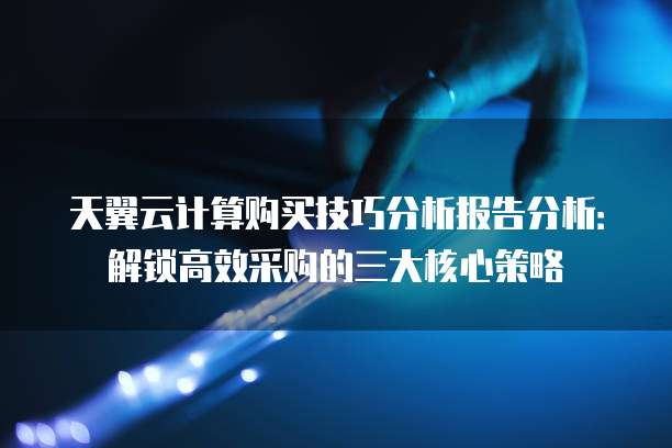 天翼云计算购买技巧分析报告分析:解锁高效采购的三大核心策略