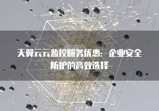 天翼云云监控服务优惠:企业安全防护的高效选择