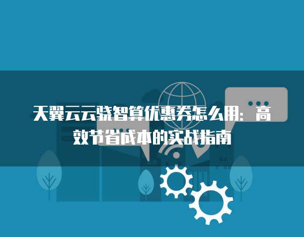 天翼云云骁智算优惠券怎么用：高效节省成本的实战指南