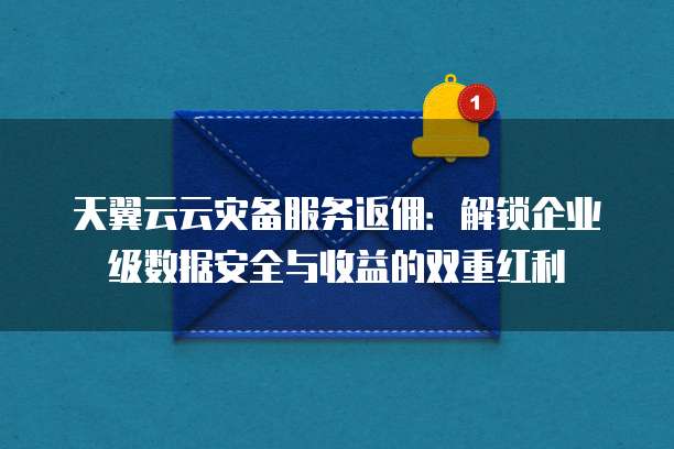 天翼云云灾备服务返佣：解锁企业级数据安全与收益的双重红利
