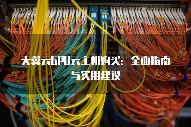 天翼云GPU云主机购买:全面指南与实用建议