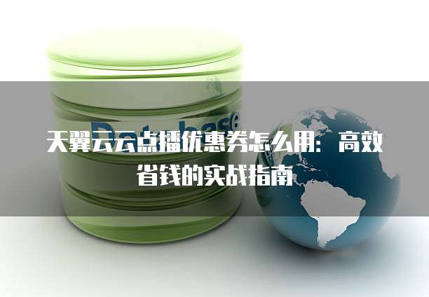 天翼云云点播优惠券怎么用：高效省钱的实战指南