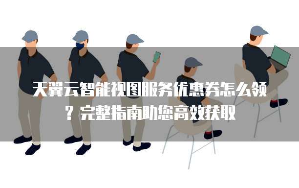 天翼云智能视图服务优惠券怎么领？完整指南助您高效获取