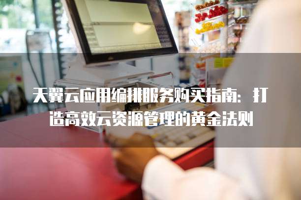 天翼云应用编排服务购买指南:打造高效云资源管理的黄金法则