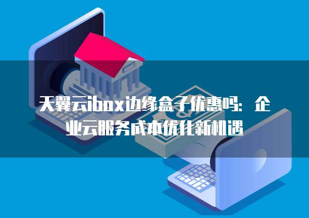 天翼云ibox边缘盒子优惠吗:企业云服务成本优化新机遇