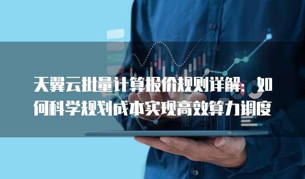 天翼云批量计算报价规则详解:如何科学规划成本实现高效算力调度