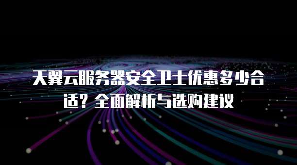 天翼云服务器安全卫士优惠多少合适？全面解析与选购建议