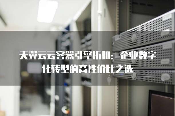 天翼云云容器引擎折扣:企业数字化转型的高性价比之选