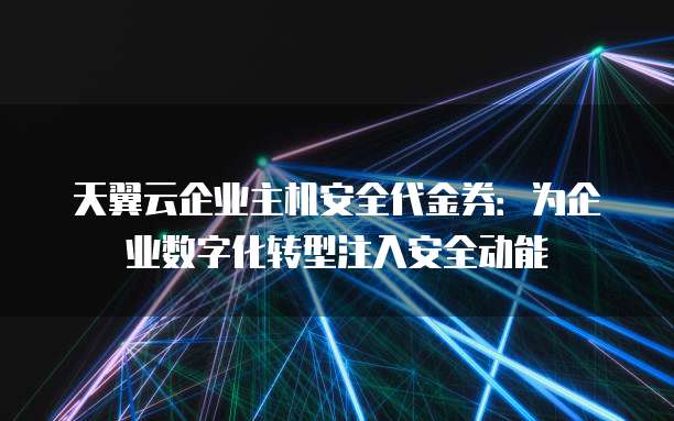 天翼云企业主机安全代金券:为企业数字化转型注入安全动能
