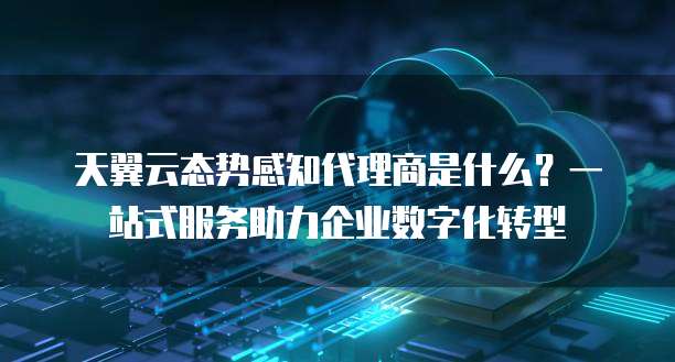 天翼云态势感知代理商是什么?一站式服务助力企业数字化转型