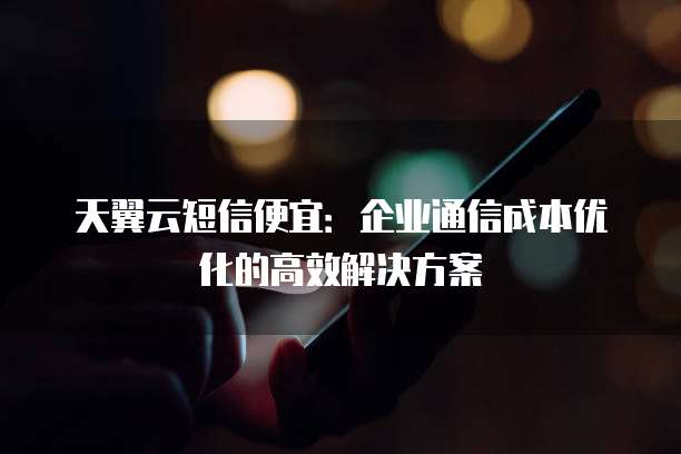 天翼云短信便宜:企业通信成本优化的高效解决方案