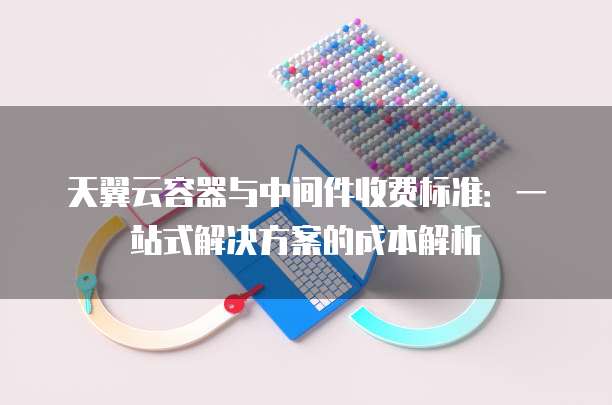 天翼云容器与中间件收费标准:一站式解决方案的成本解析