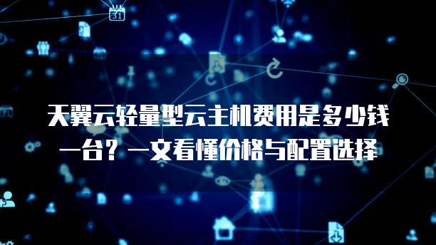 天翼云轻量型云主机费用是多少钱一台?一文看懂价格与配置选择