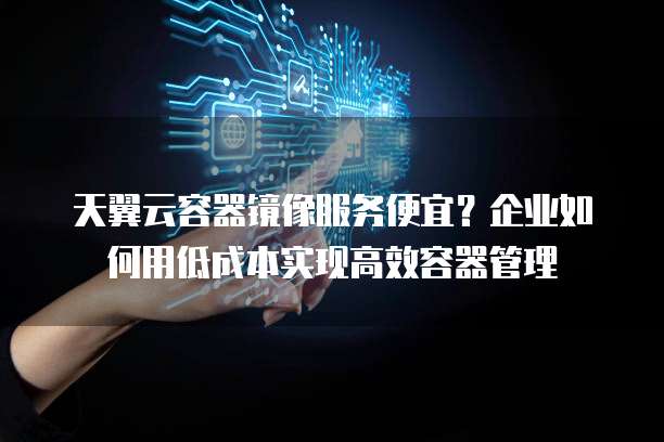 天翼云容器镜像服务便宜？企业如何用低成本实现高效容器管理