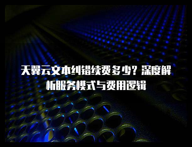 天翼云文本纠错续费多少?深度解析服务模式与费用逻辑