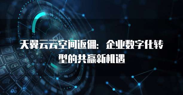 天翼云云空间返佣:企业数字化转型的共赢新机遇