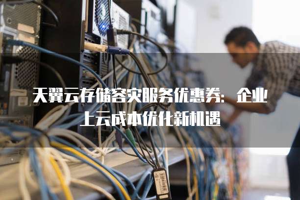 天翼云存储容灾服务优惠券:企业上云成本优化新机遇