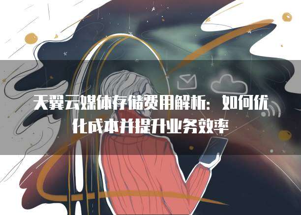 天翼云媒体存储费用解析:如何优化成本并提升业务效率