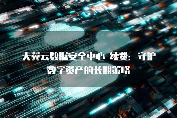 天翼云数据安全中心 续费：守护数字资产的长期策略