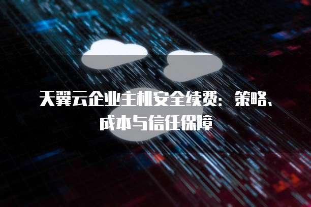 天翼云企业主机安全续费:策略、成本与信任保障