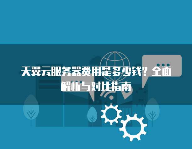 天翼云服务器费用是多少钱?全面解析与对比指南