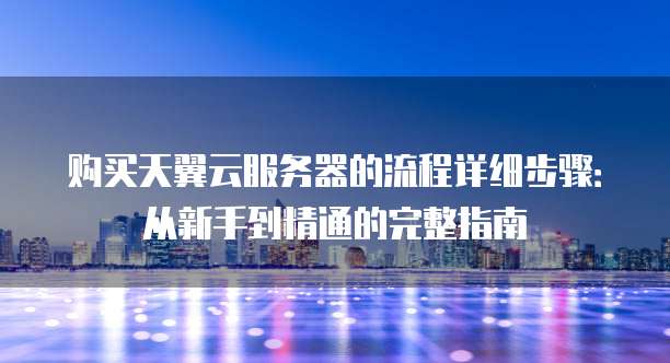 购买天翼云服务器的流程详细步骤:从新手到精通的完整指南