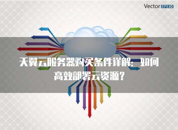 天翼云服务器购买条件详解:如何高效部署云资源?