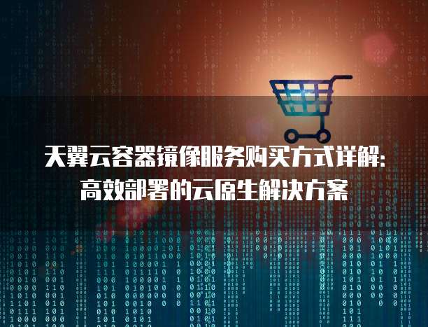 天翼云容器镜像服务购买方式详解:高效部署的云原生解决方案