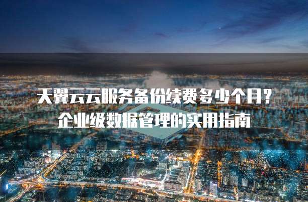 天翼云云服务备份续费多少个月?企业级数据管理的实用指南