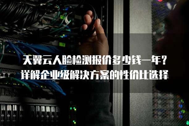 天翼云人脸检测报价多少钱一年?详解企业级解决方案的性价比选择