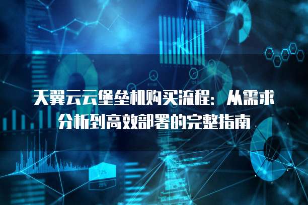 天翼云云堡垒机购买流程:从需求分析到高效部署的完整指南