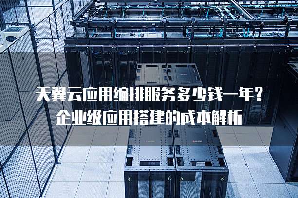 天翼云应用编排服务多少钱一年?企业级应用搭建的成本解析