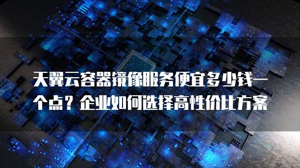 天翼云容器镜像服务便宜多少钱一个点?企业如何选择高性价比方案