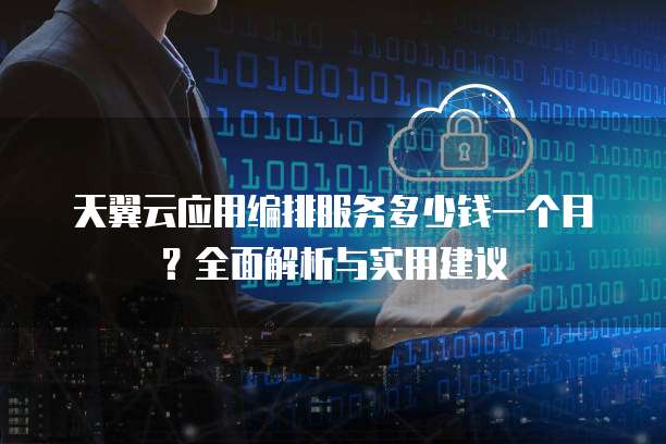 天翼云应用编排服务多少钱一个月?全面解析与实用建议