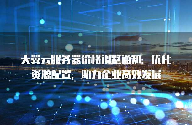 天翼云服务器价格调整通知：优化资源配置，助力企业高效发展